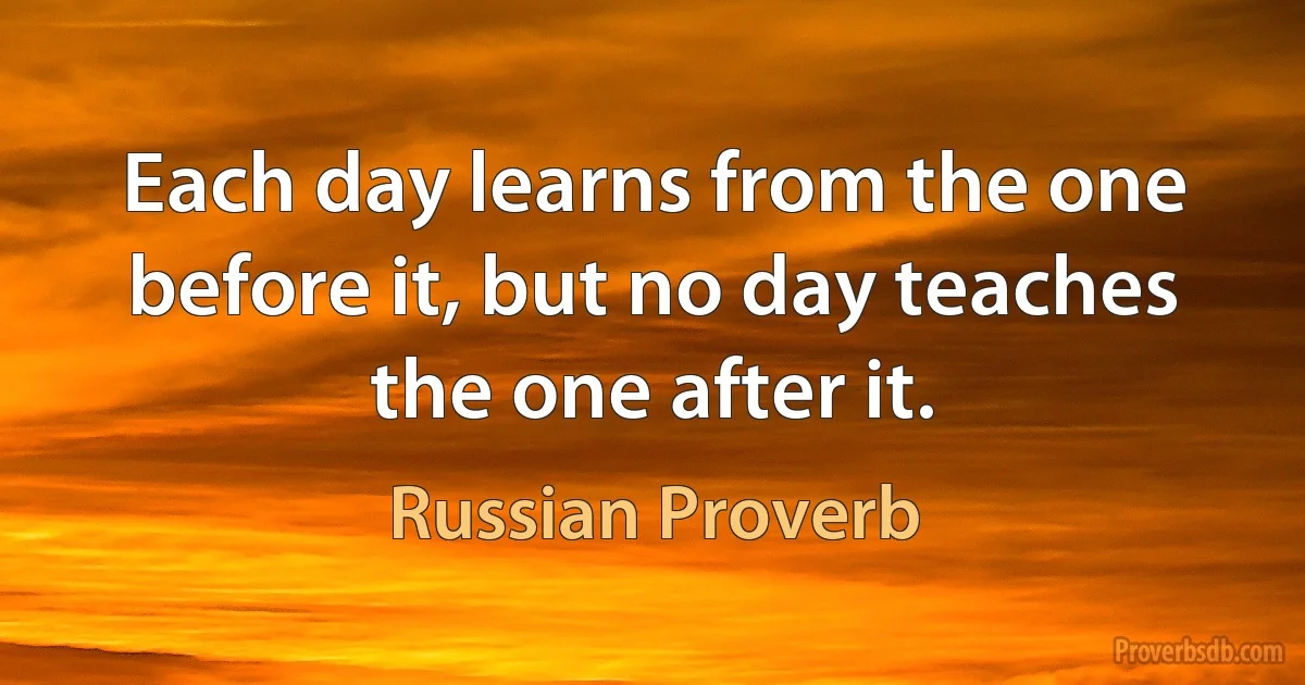 Each day learns from the one before it, but no day teaches the one after it. (Russian Proverb)