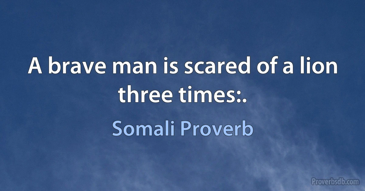 A brave man is scared of a lion three times:. (Somali Proverb)