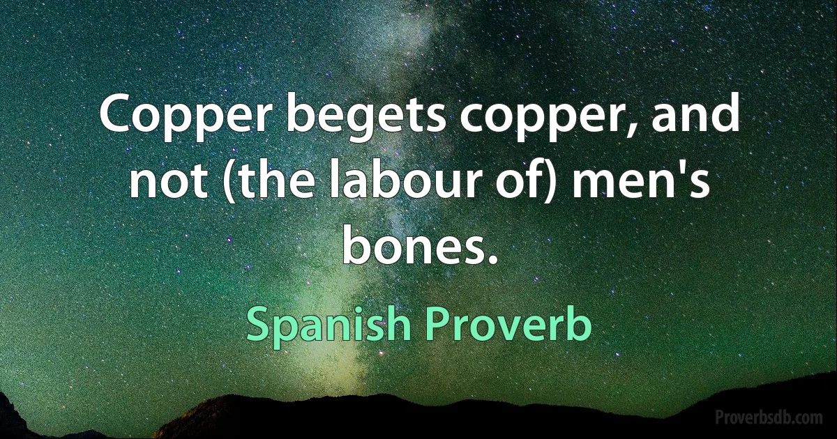 Copper begets copper, and not (the labour of) men's bones. (Spanish Proverb)