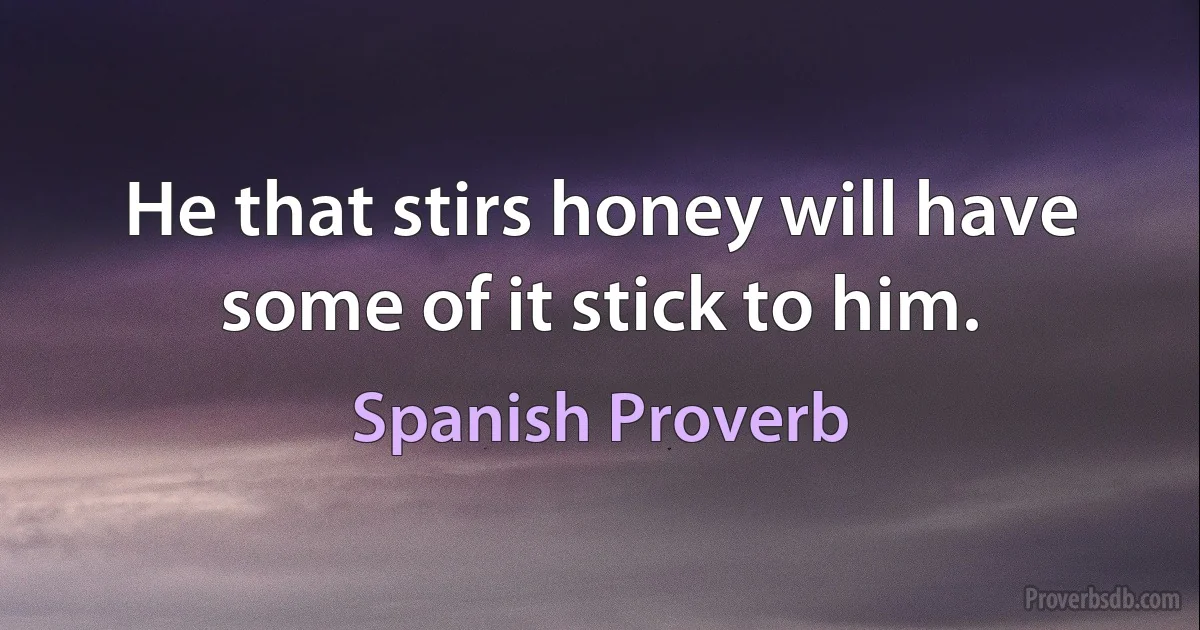 He that stirs honey will have some of it stick to him. (Spanish Proverb)