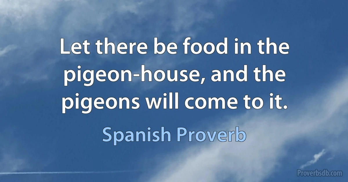 Let there be food in the pigeon-house, and the pigeons will come to it. (Spanish Proverb)