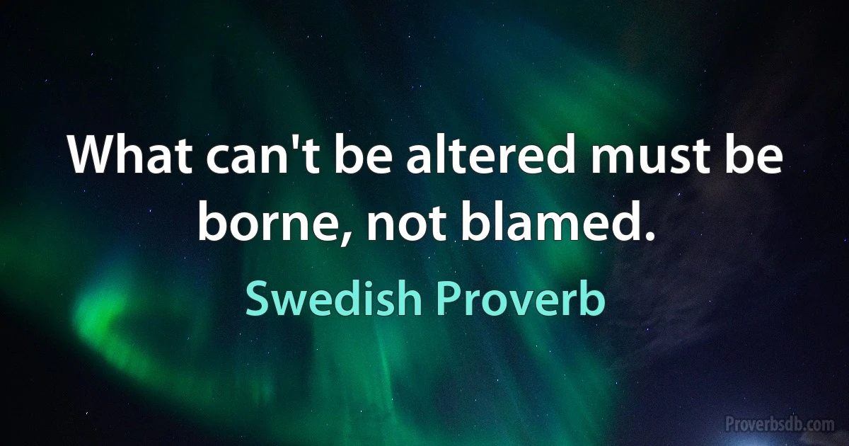 What can't be altered must be borne, not blamed. (Swedish Proverb)