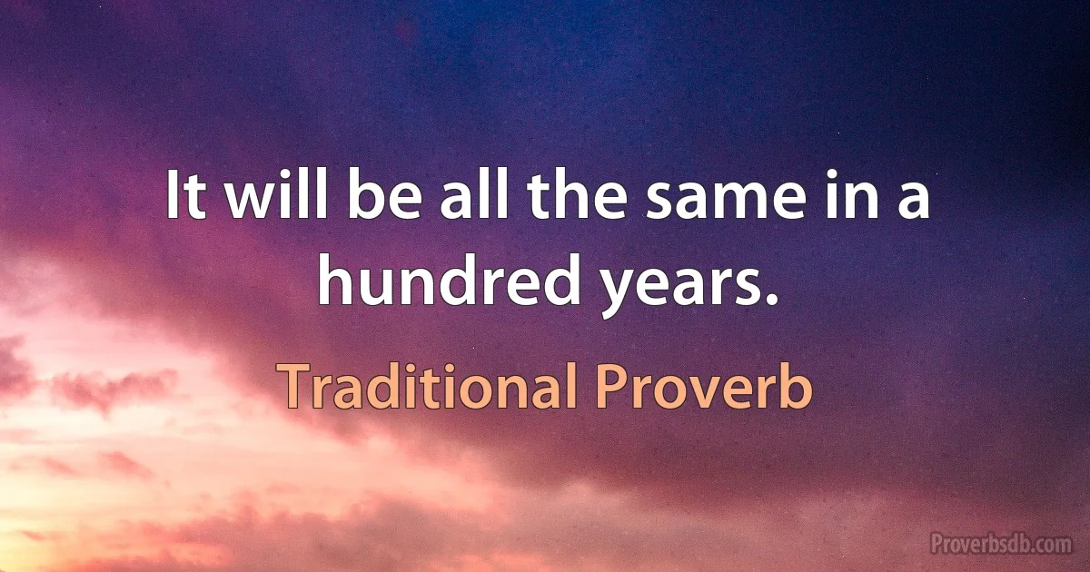 It will be all the same in a hundred years. (Traditional Proverb)