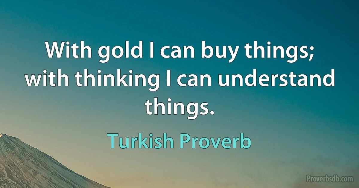 With gold I can buy things; with thinking I can understand things. (Turkish Proverb)