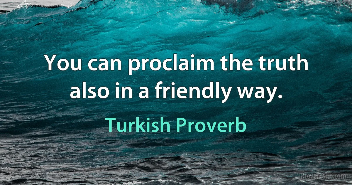 You can proclaim the truth also in a friendly way. (Turkish Proverb)