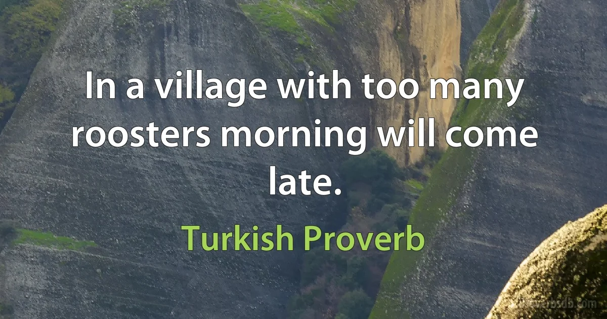 In a village with too many roosters morning will come late. (Turkish Proverb)