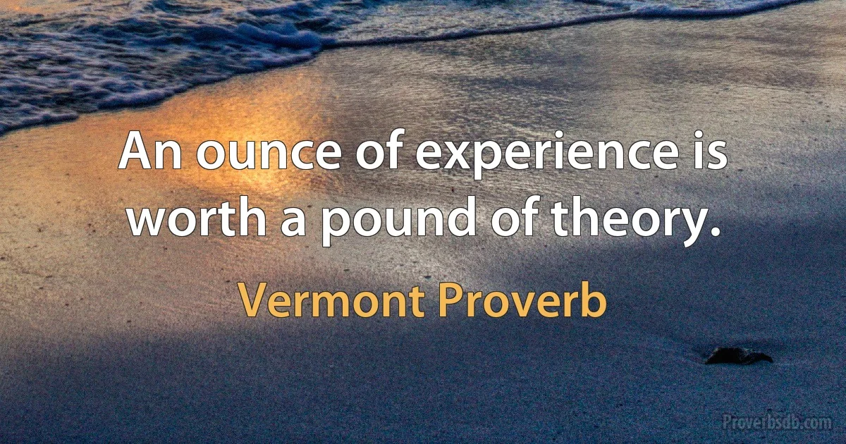 An ounce of experience is worth a pound of theory. (Vermont Proverb)