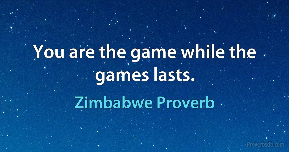 You are the game while the games lasts. (Zimbabwe Proverb)