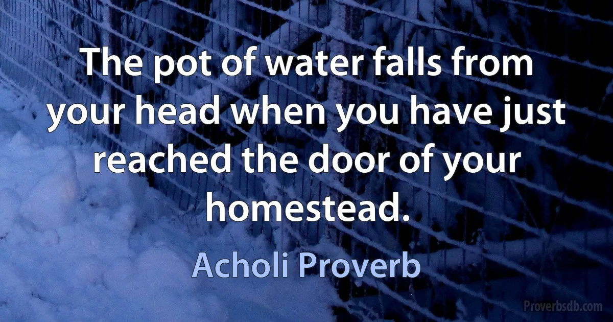 The pot of water falls from your head when you have just reached the door of your homestead. (Acholi Proverb)