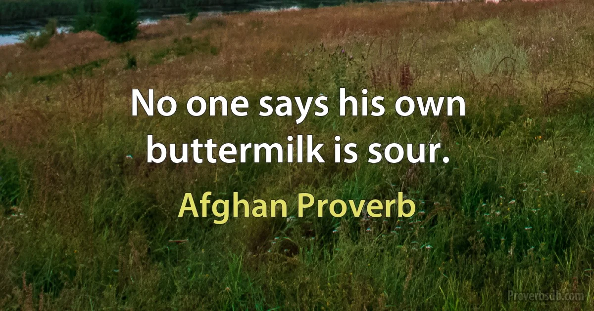 No one says his own buttermilk is sour. (Afghan Proverb)