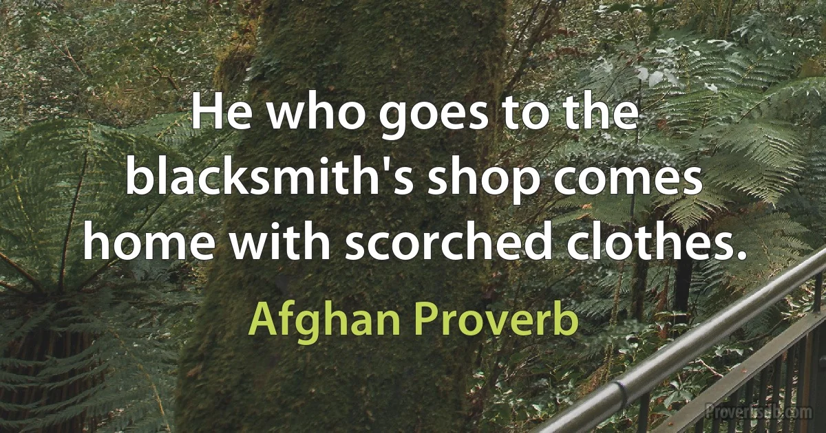 He who goes to the blacksmith's shop comes home with scorched clothes. (Afghan Proverb)