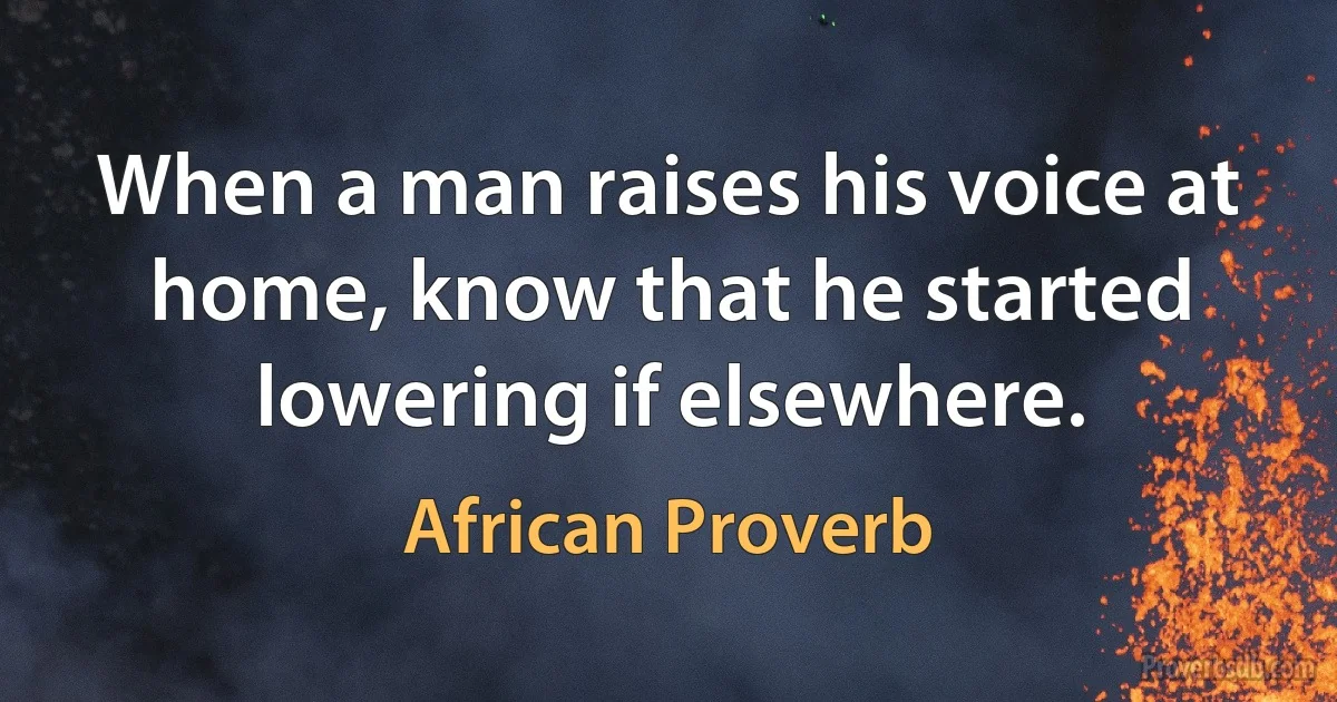 When a man raises his voice at home, know that he started lowering if elsewhere. (African Proverb)