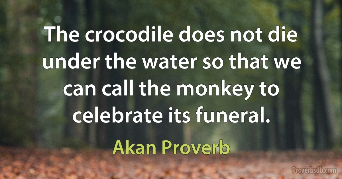 The crocodile does not die under the water so that we can call the monkey to celebrate its funeral. (Akan Proverb)