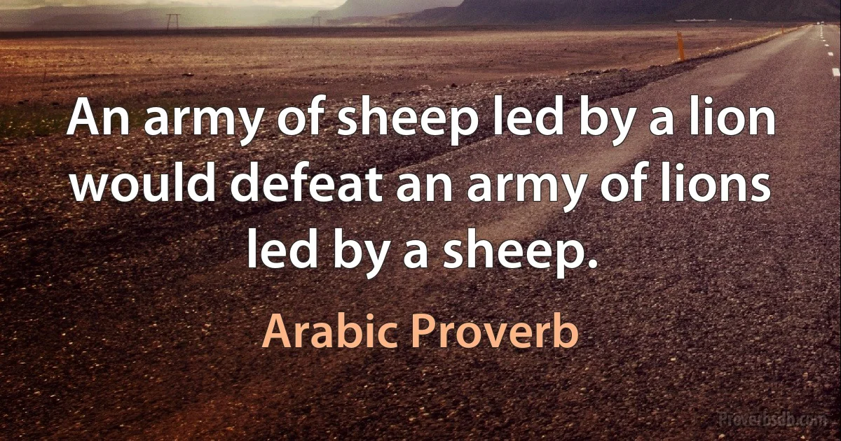 An army of sheep led by a lion would defeat an army of lions led by a sheep. (Arabic Proverb)