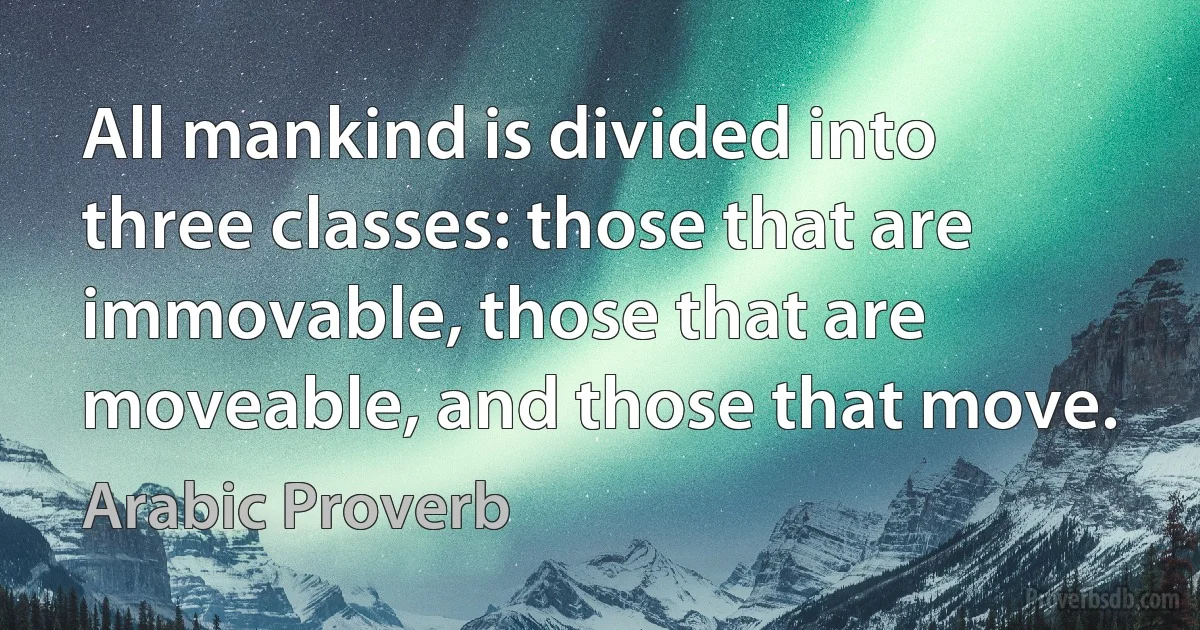 All mankind is divided into three classes: those that are immovable, those that are moveable, and those that move. (Arabic Proverb)