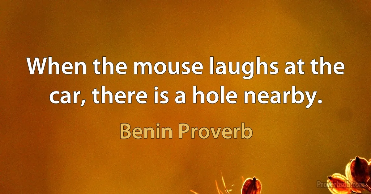 When the mouse laughs at the car, there is a hole nearby. (Benin Proverb)