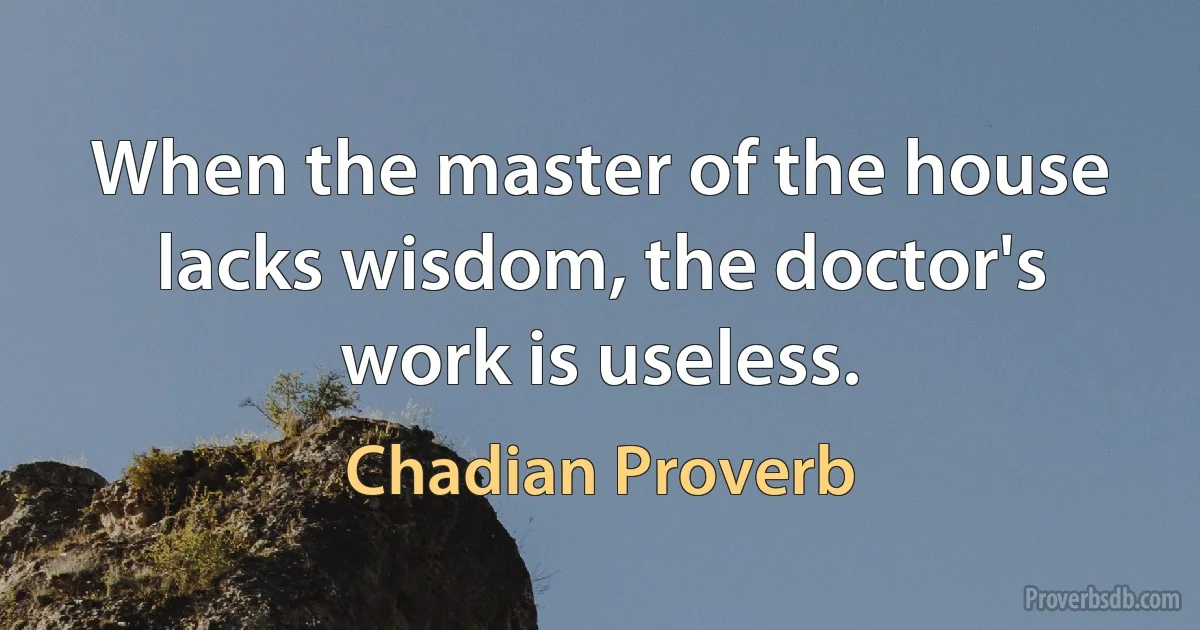 When the master of the house lacks wisdom, the doctor's work is useless. (Chadian Proverb)