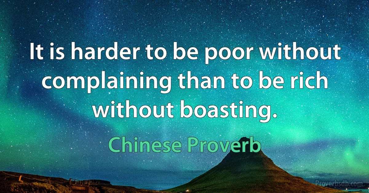 It is harder to be poor without complaining than to be rich without boasting. (Chinese Proverb)