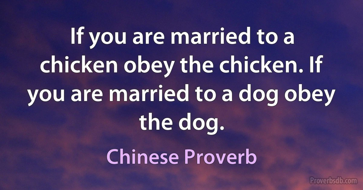 If you are married to a chicken obey the chicken. If you are married to a dog obey the dog. (Chinese Proverb)