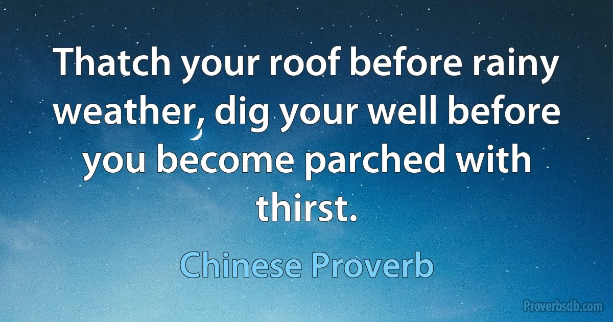 Thatch your roof before rainy weather, dig your well before you become parched with thirst. (Chinese Proverb)