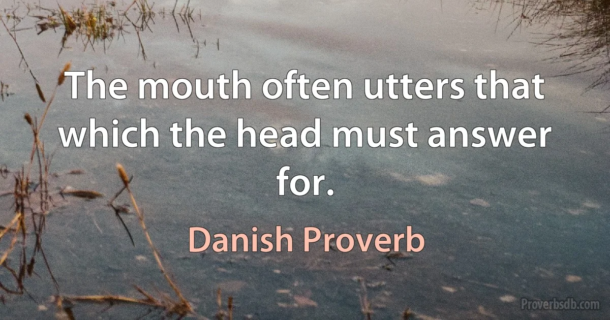 The mouth often utters that which the head must answer for. (Danish Proverb)