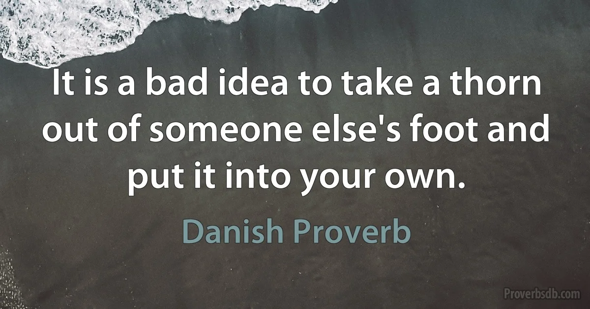 It is a bad idea to take a thorn out of someone else's foot and put it into your own. (Danish Proverb)