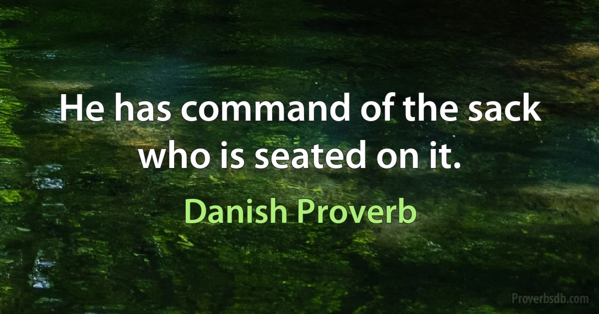 He has command of the sack who is seated on it. (Danish Proverb)