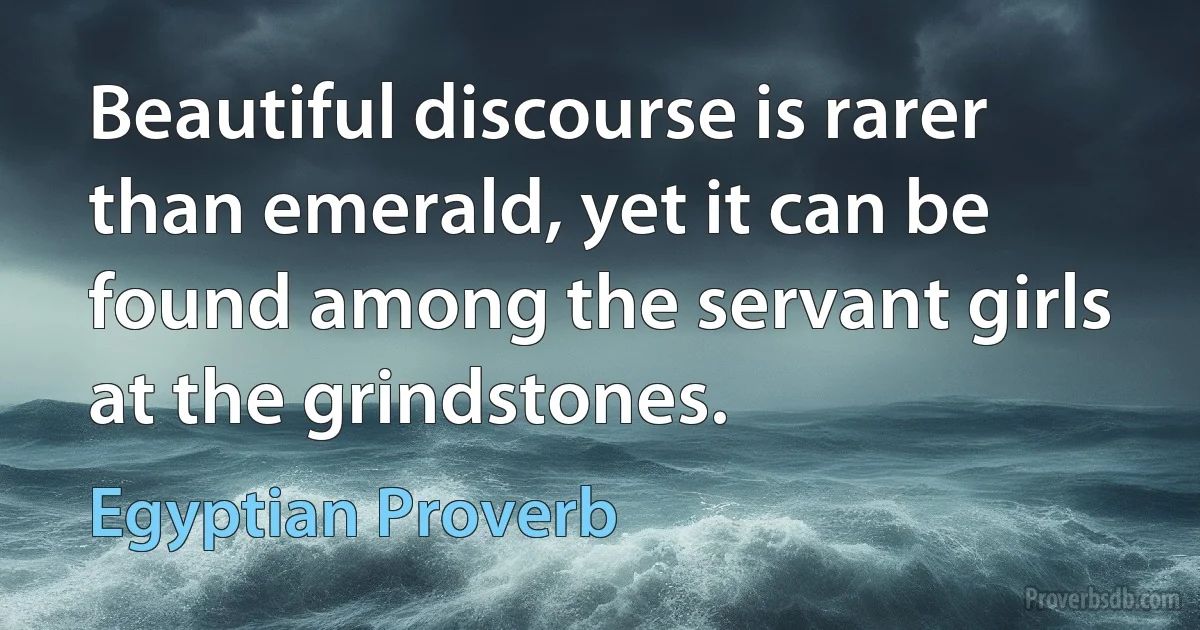 Beautiful discourse is rarer than emerald, yet it can be found among the servant girls at the grindstones. (Egyptian Proverb)