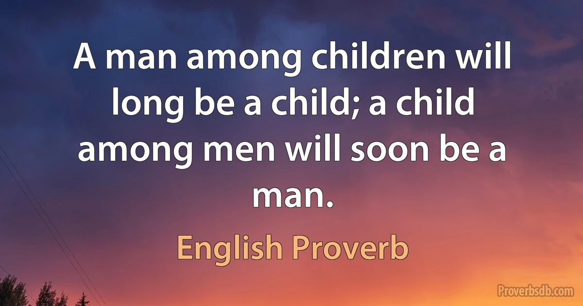 A man among children will long be a child; a child among men will soon be a man. (English Proverb)