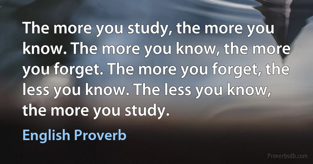 The more you study, the more you know. The more you know, the more you forget. The more you forget, the less you know. The less you know, the more you study. (English Proverb)