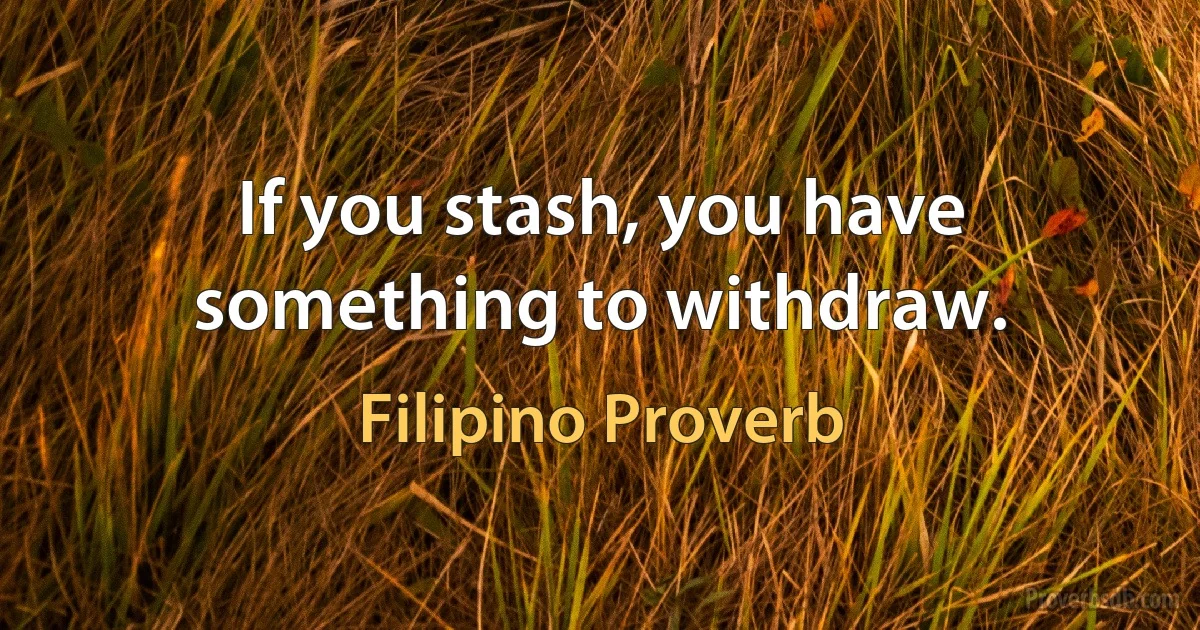 If you stash, you have something to withdraw. (Filipino Proverb)