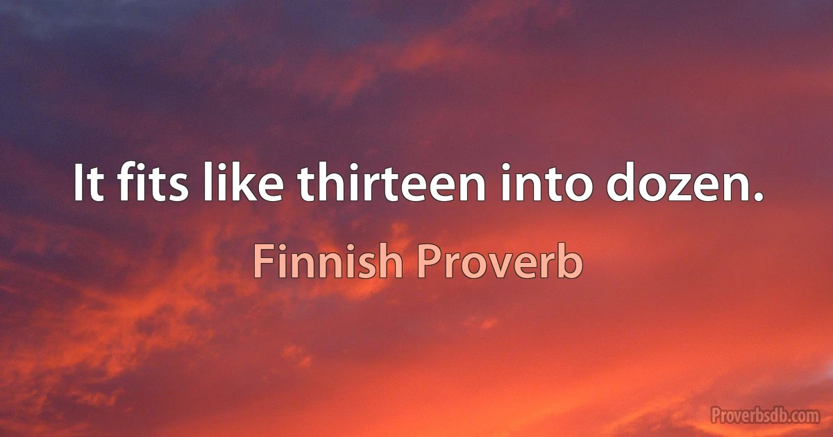 It fits like thirteen into dozen. (Finnish Proverb)