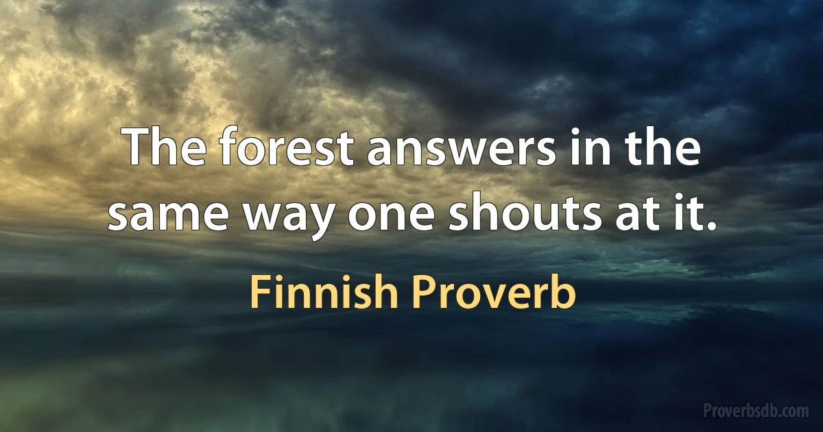 The forest answers in the same way one shouts at it. (Finnish Proverb)