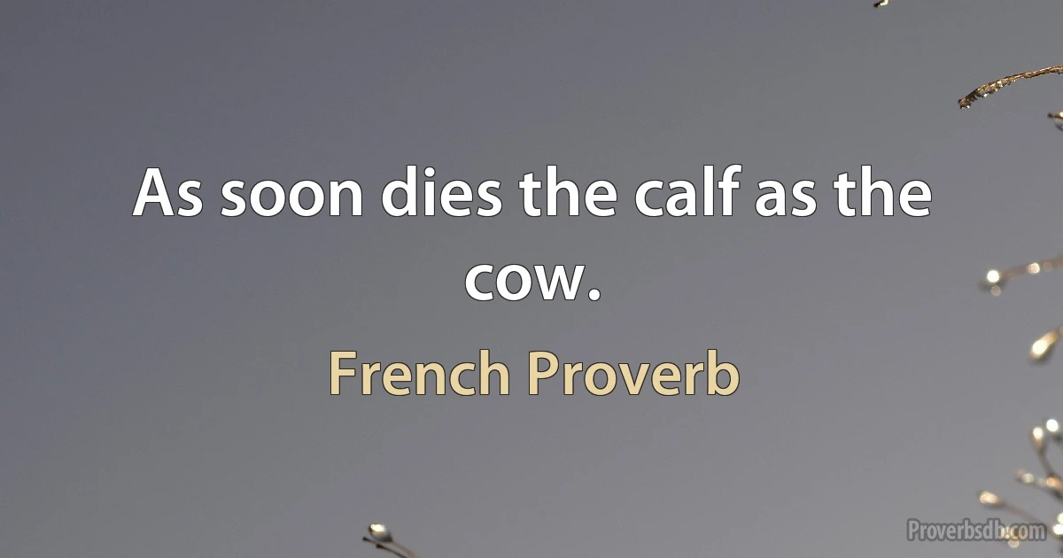 As soon dies the calf as the cow. (French Proverb)