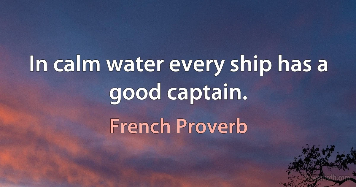 In calm water every ship has a good captain. (French Proverb)