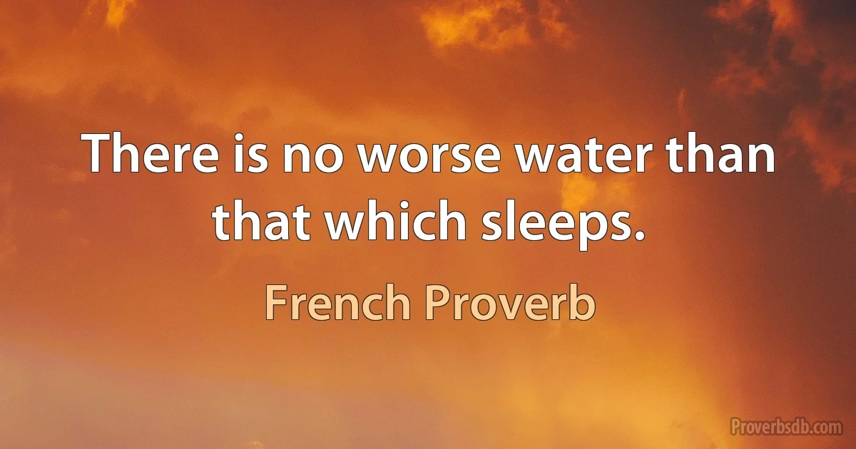 There is no worse water than that which sleeps. (French Proverb)