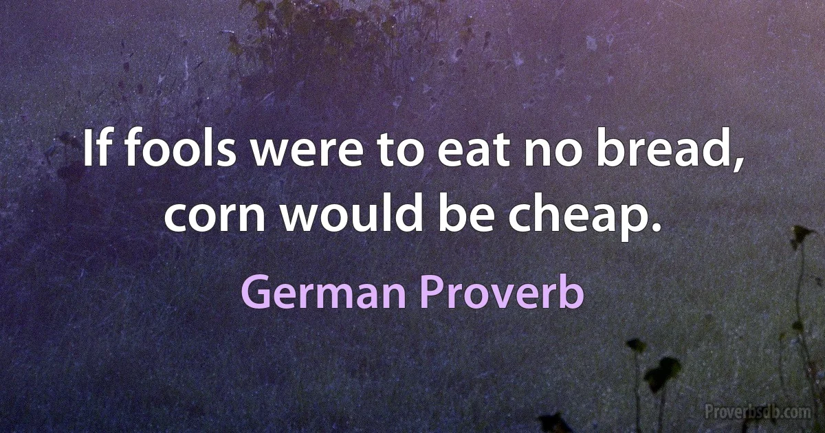 If fools were to eat no bread, corn would be cheap. (German Proverb)