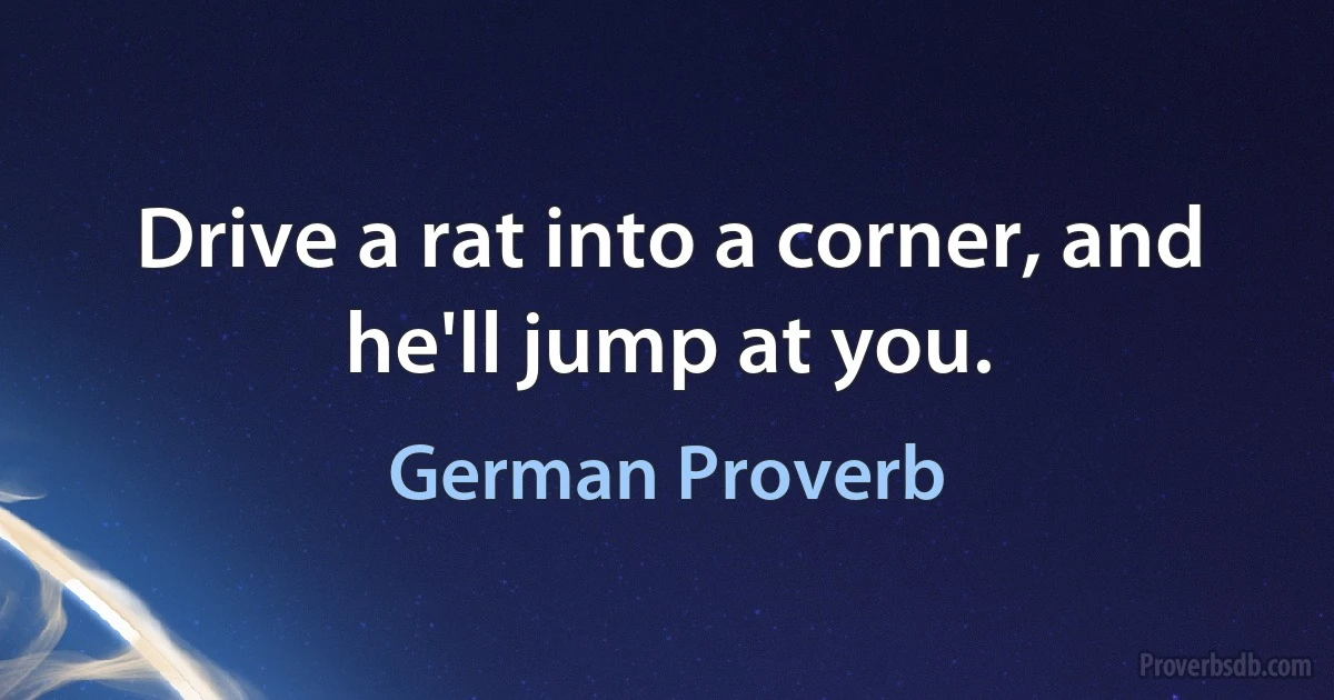 Drive a rat into a corner, and he'll jump at you. (German Proverb)