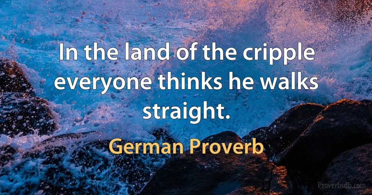 In the land of the cripple everyone thinks he walks straight. (German Proverb)