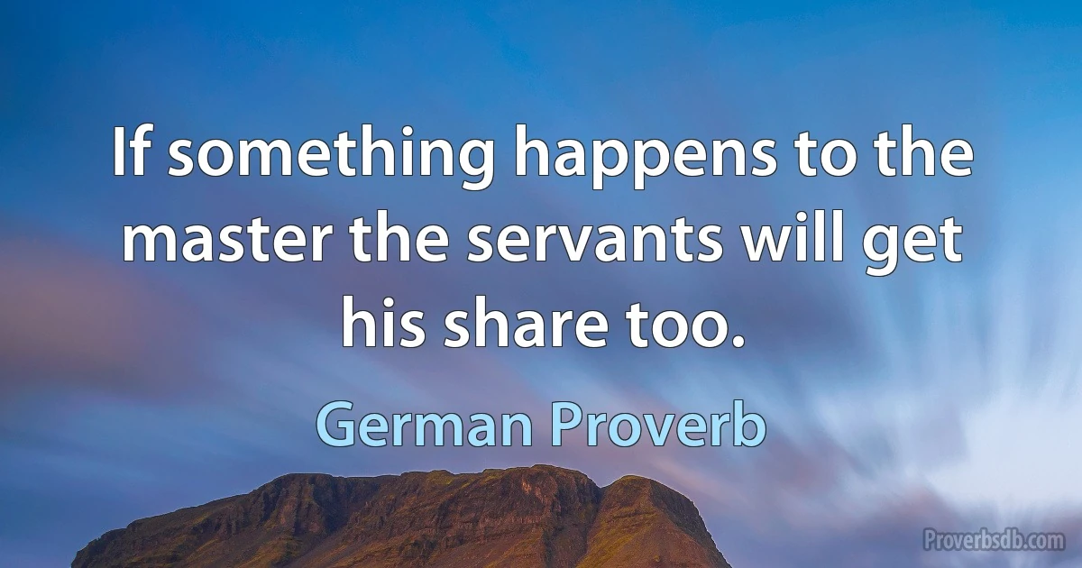 If something happens to the master the servants will get his share too. (German Proverb)