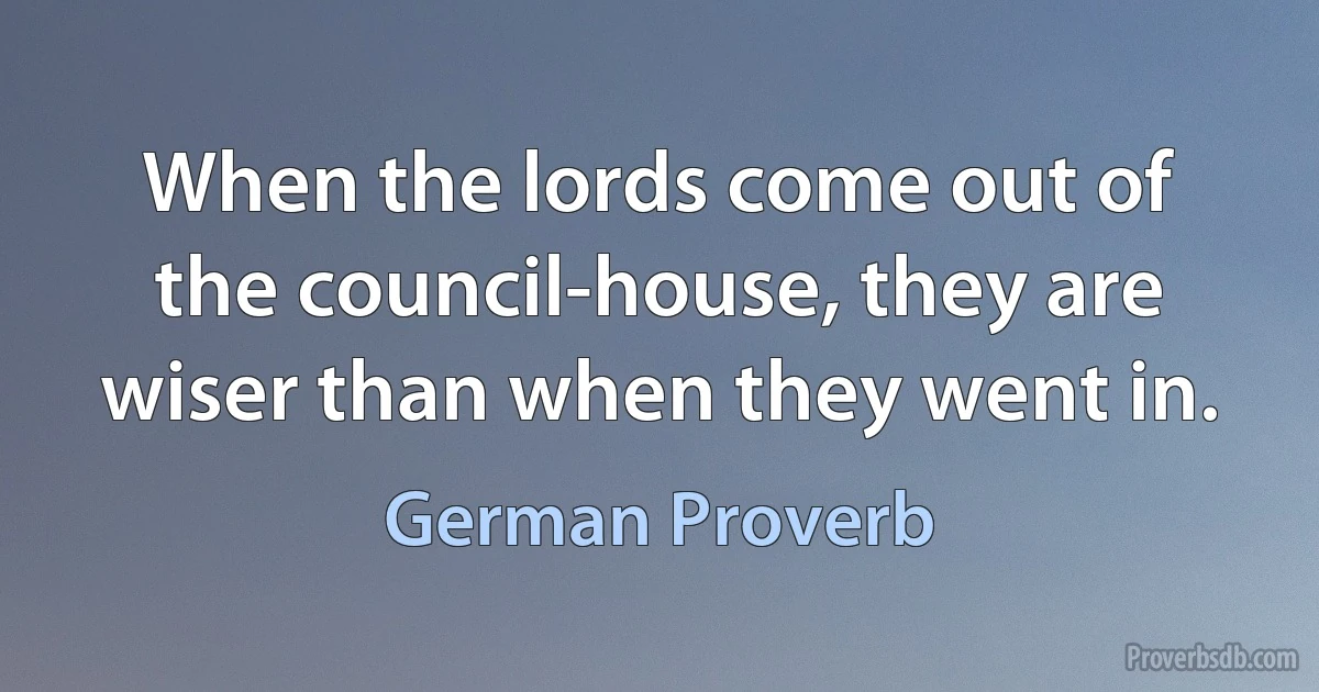 When the lords come out of the council-house, they are wiser than when they went in. (German Proverb)