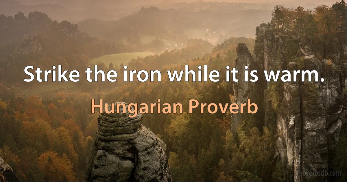 Strike the iron while it is warm. (Hungarian Proverb)