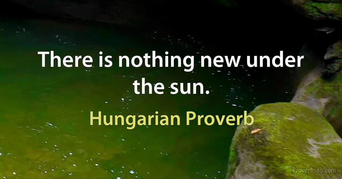 There is nothing new under the sun. (Hungarian Proverb)