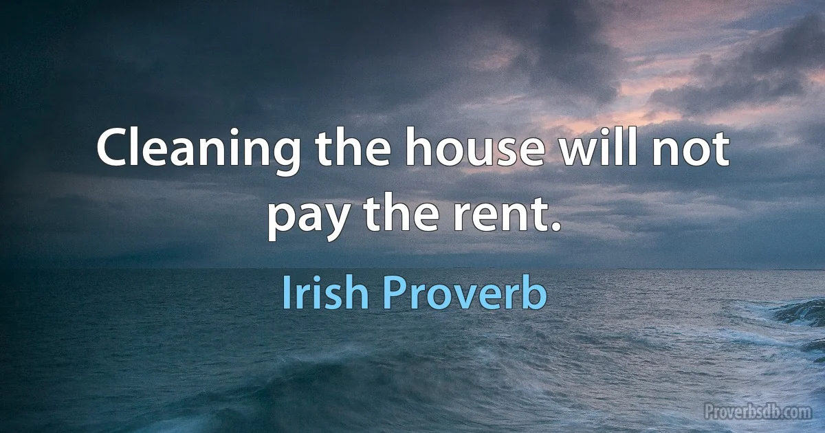 Cleaning the house will not pay the rent. (Irish Proverb)