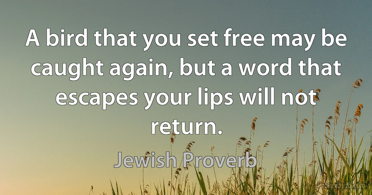 A bird that you set free may be caught again, but a word that escapes your lips will not return. (Jewish Proverb)