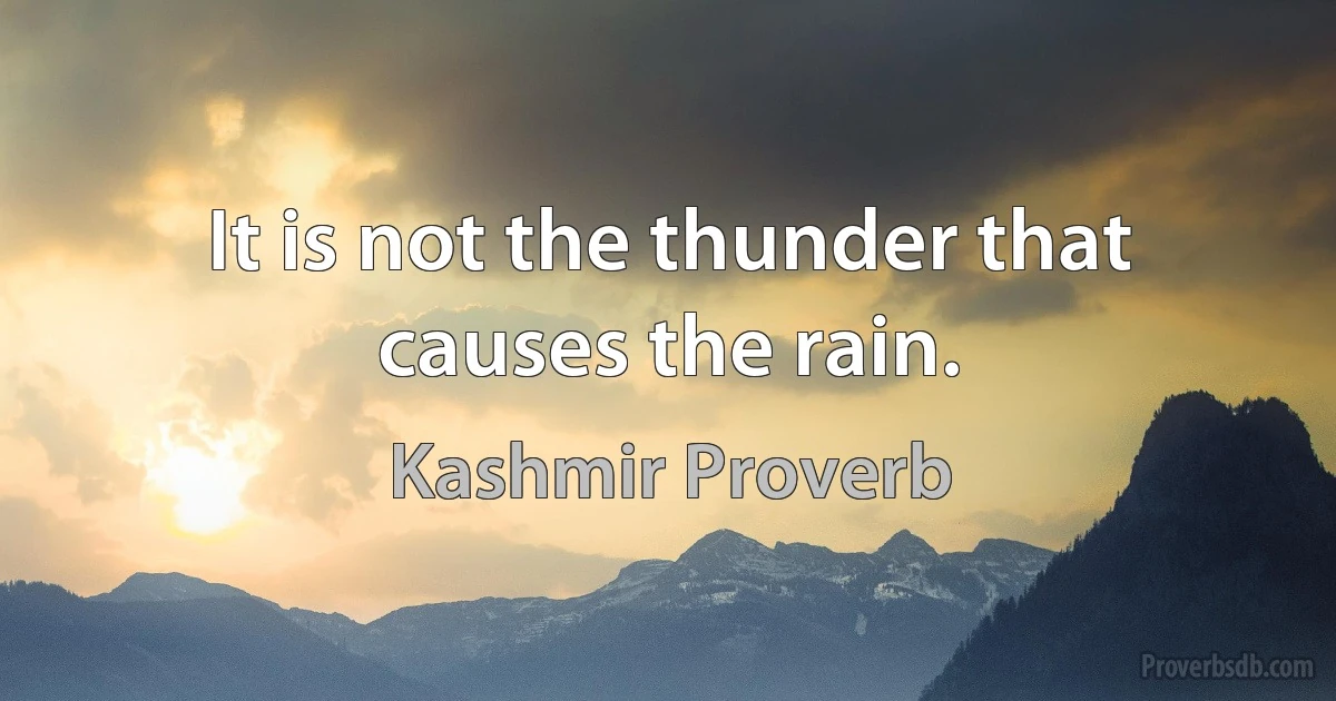 It is not the thunder that causes the rain. (Kashmir Proverb)