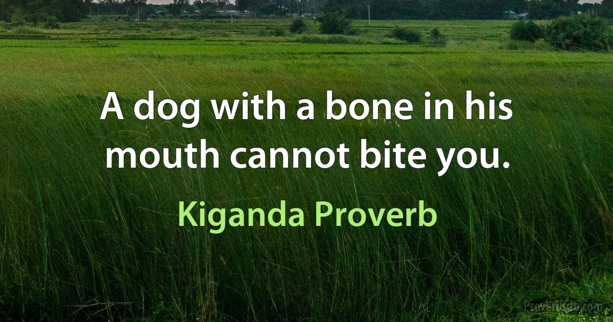 A dog with a bone in his mouth cannot bite you. (Kiganda Proverb)