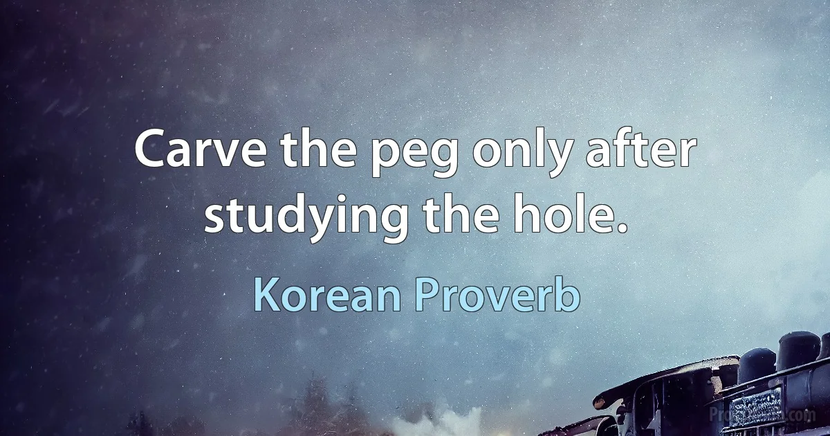 Carve the peg only after studying the hole. (Korean Proverb)