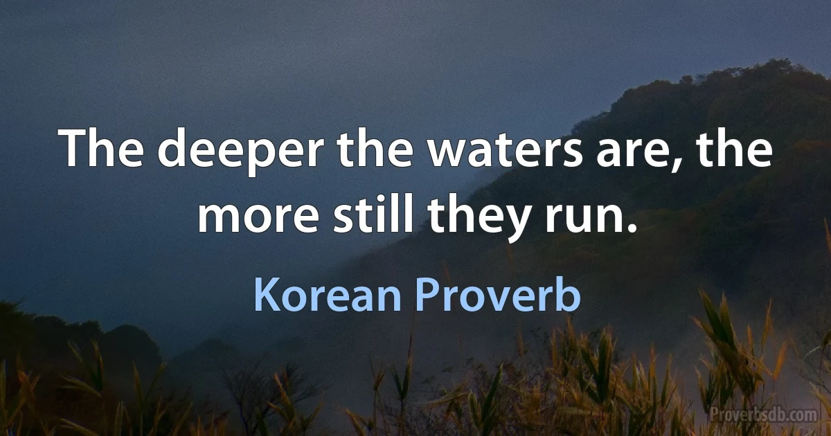 The deeper the waters are, the more still they run. (Korean Proverb)