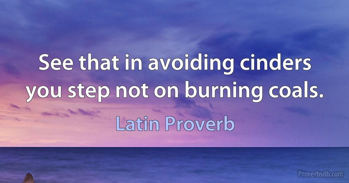 See that in avoiding cinders you step not on burning coals. (Latin Proverb)